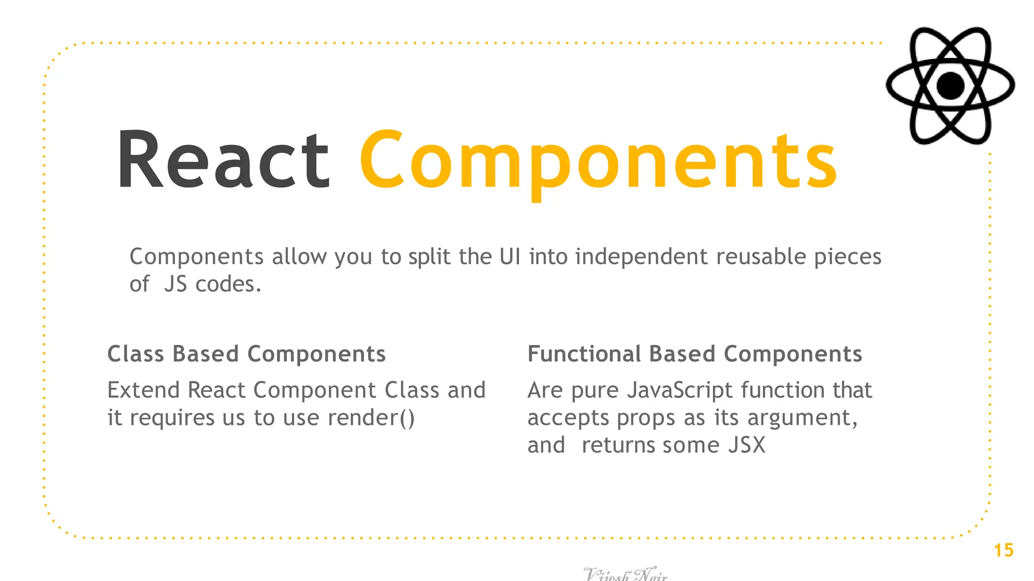 Class Based Components
Extend React Component Class and
it requires us to use render()
React Components
Functional Based Components
Are pure JavaScript function that
accepts props as its argument,
and returns some JSX
Components allow you to split the UI into independent reusable pieces
of JS codes.
15
 