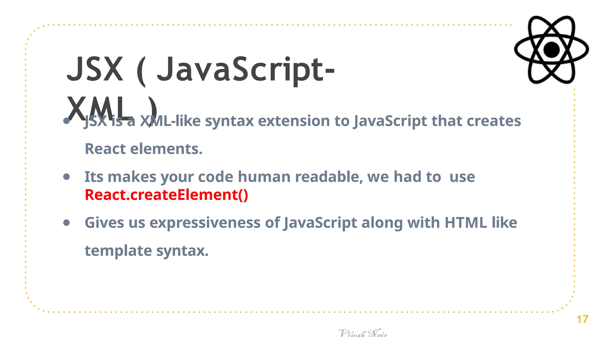 JSX ( JavaScript-
XML )
● JSX is a XML-like syntax extension to JavaScript that creates
React elements.
● Its makes your code human readable, we had to use
React.createElement()
● Gives us expressiveness of JavaScript along with HTML like
template syntax.
17
 