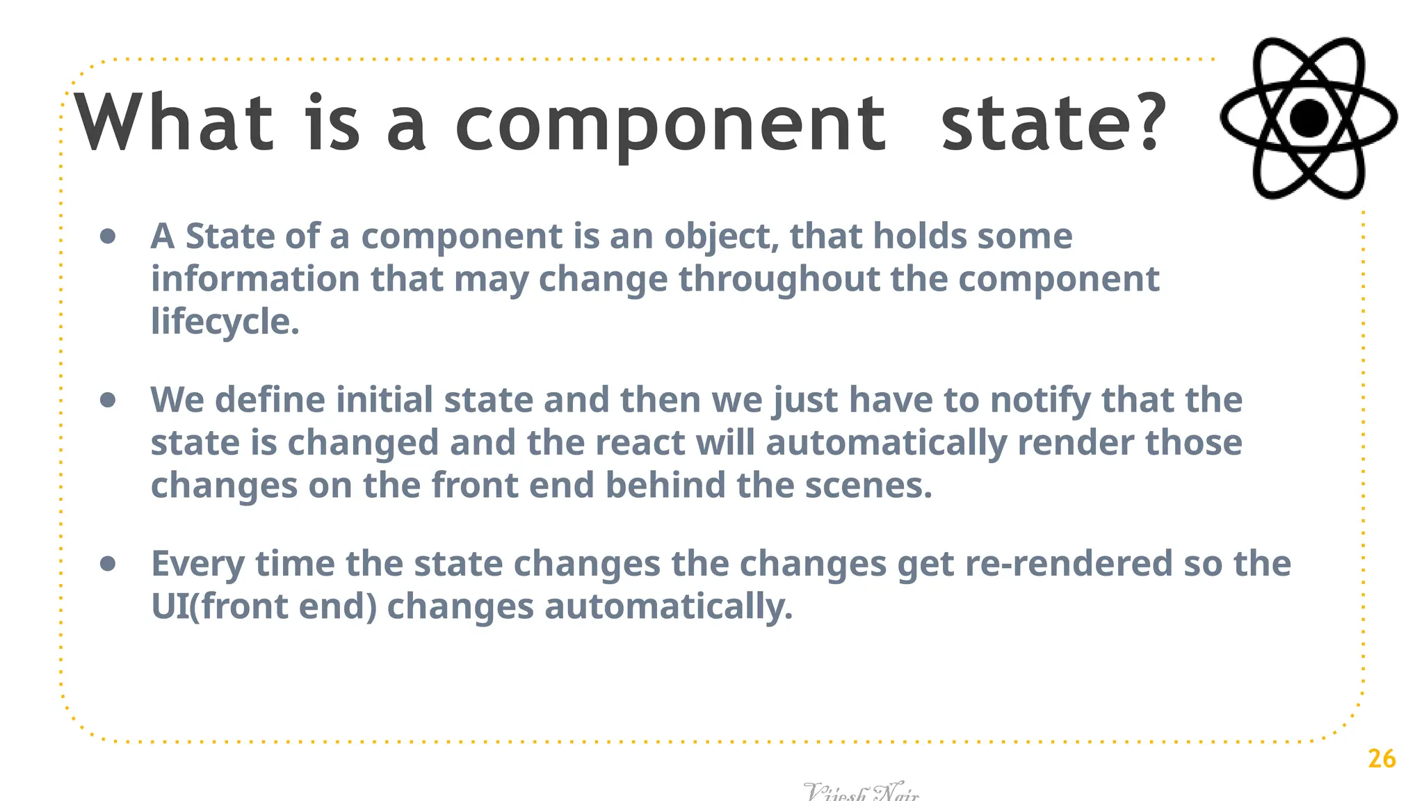 What is a component state?
● A State of a component is an object, that holds some
information that may change throughout the component
lifecycle.
● We define initial state and then we just have to notify that the
state is changed and the react will automatically render those
changes on the front end behind the scenes.
● Every time the state changes the changes get re-rendered so the
UI(front end) changes automatically.
26
 