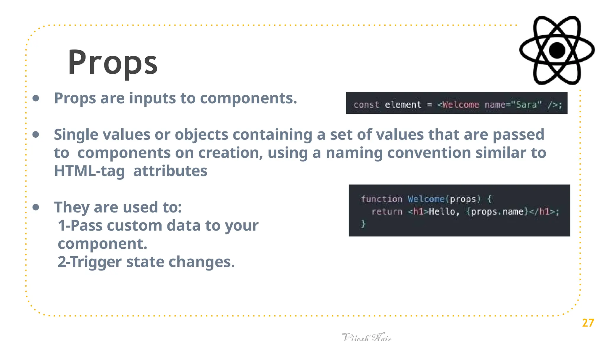 Props
● Props are inputs to components.
● Single values or objects containing a set of values that are passed
to components on creation, using a naming convention similar to
HTML-tag attributes
● They are used to:
1-Pass custom data to your
component.
2-Trigger state changes.
27
 