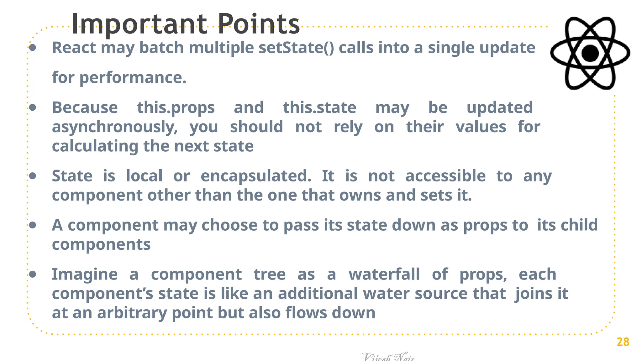 Important Points
● React may batch multiple setState() calls into a single update
for performance.
● Because this.props and this.state may be updated
asynchronously, you should not rely on their values for
calculating the next state
● State is local or encapsulated. It is not accessible to any
component other than the one that owns and sets it.
● A component may choose to pass its state down as props to its child
components
● Imagine a component tree as a waterfall of props, each
component’s state is like an additional water source that joins it
at an arbitrary point but also flows down
28
 