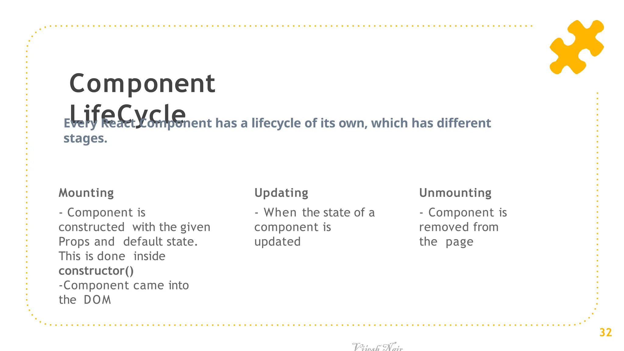 Component
LifeCycle
Mounting
- Component is
constructed with the given
Props and default state.
This is done inside
constructor()
-Component came into
the DOM
Updating
- When the state of a
component is
updated
Every React Component has a lifecycle of its own, which has different
stages.
32
Unmounting
- Component is
removed from
the page
 
