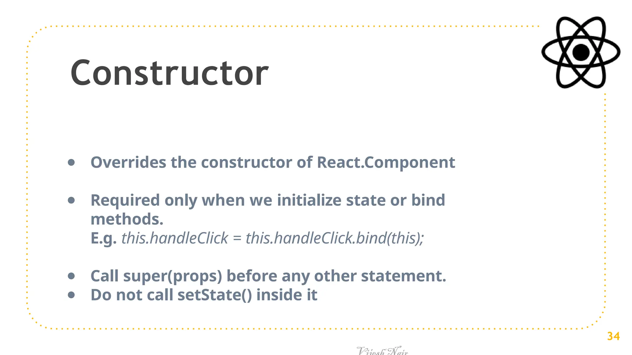Constructor
● Overrides the constructor of React.Component
● Required only when we initialize state or bind
methods.
E.g. this.handleClick = this.handleClick.bind(this);
● Call super(props) before any other statement.
● Do not call setState() inside it
34
 