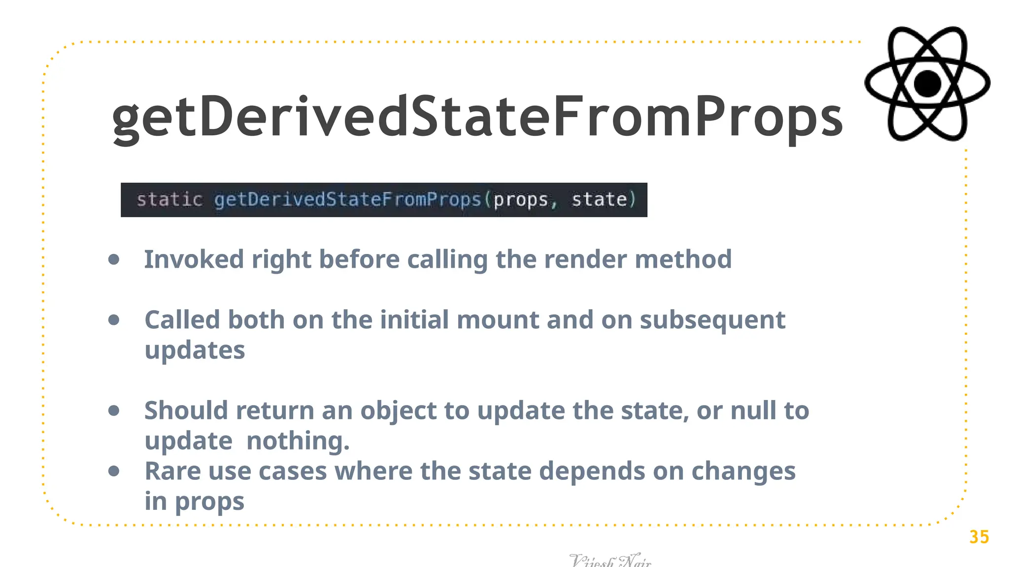 getDerivedStateFromProps
● Invoked right before calling the render method
● Called both on the initial mount and on subsequent
updates
● Should return an object to update the state, or null to
update nothing.
● Rare use cases where the state depends on changes
in props
35
 