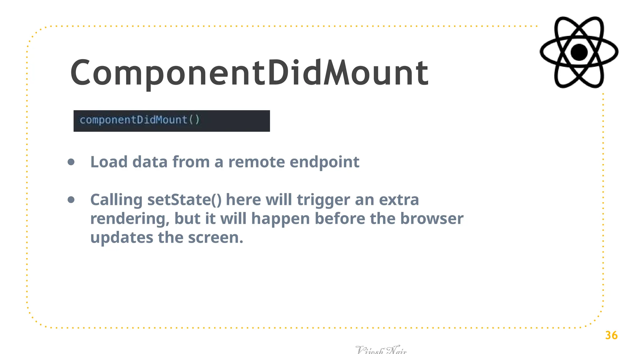 ComponentDidMount
● Load data from a remote endpoint
● Calling setState() here will trigger an extra
rendering, but it will happen before the browser
updates the screen.
36
 