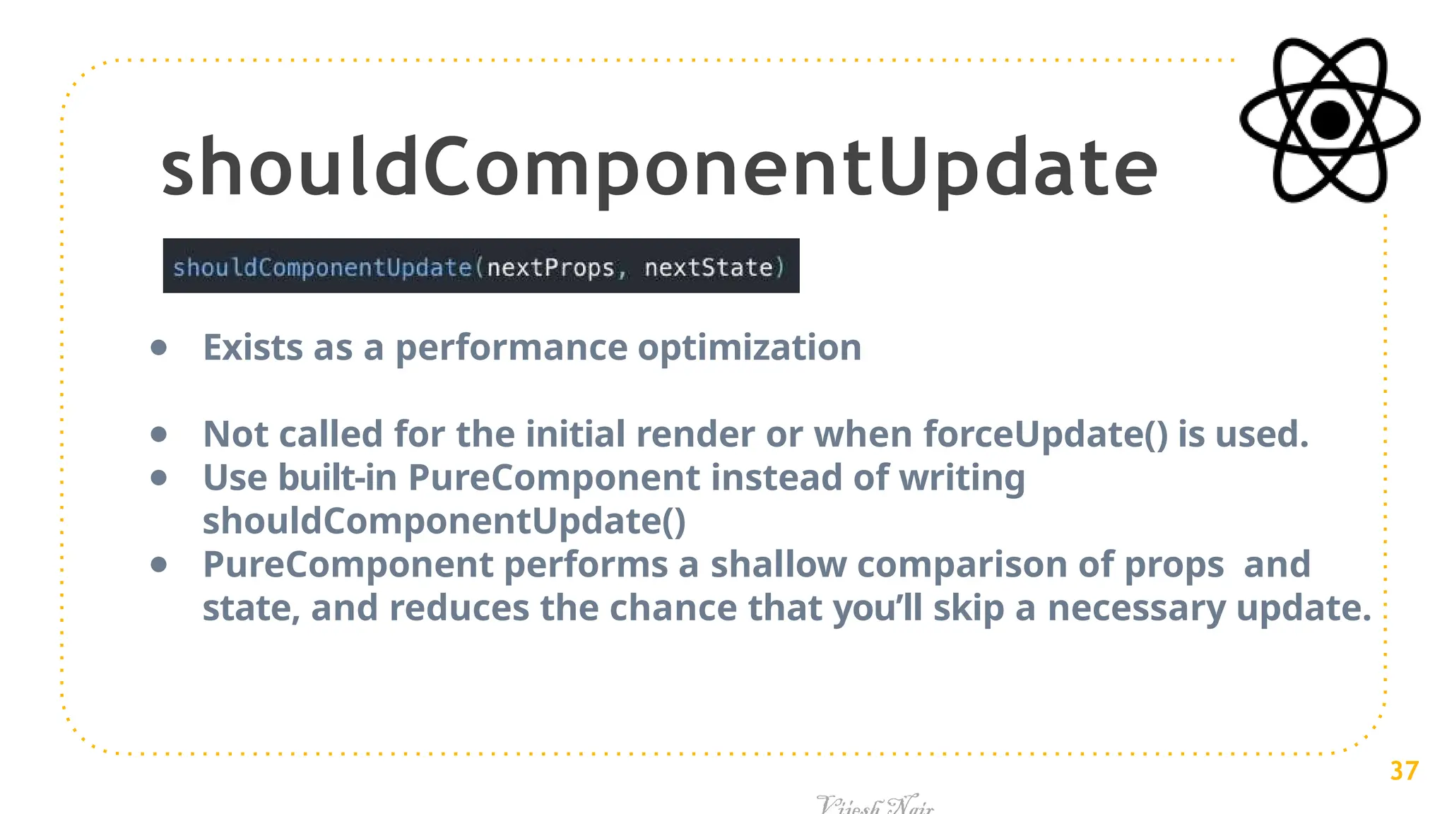 shouldComponentUpdate
● Exists as a performance optimization
● Not called for the initial render or when forceUpdate() is used.
● Use built-in PureComponent instead of writing
shouldComponentUpdate()
● PureComponent performs a shallow comparison of props and
state, and reduces the chance that you’ll skip a necessary update.
37
 