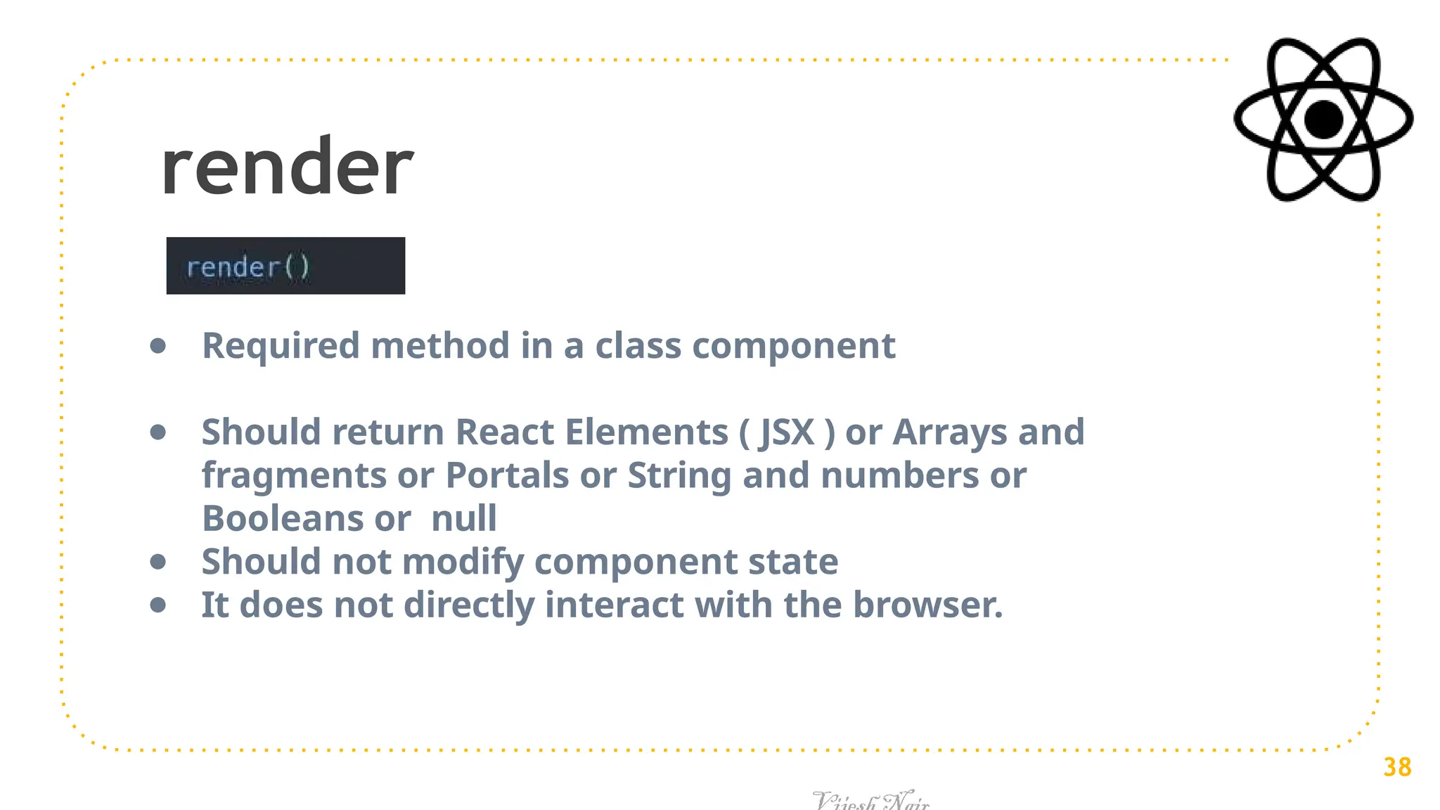render
● Required method in a class component
● Should return React Elements ( JSX ) or Arrays and
fragments or Portals or String and numbers or
Booleans or null
● Should not modify component state
● It does not directly interact with the browser.
38
 