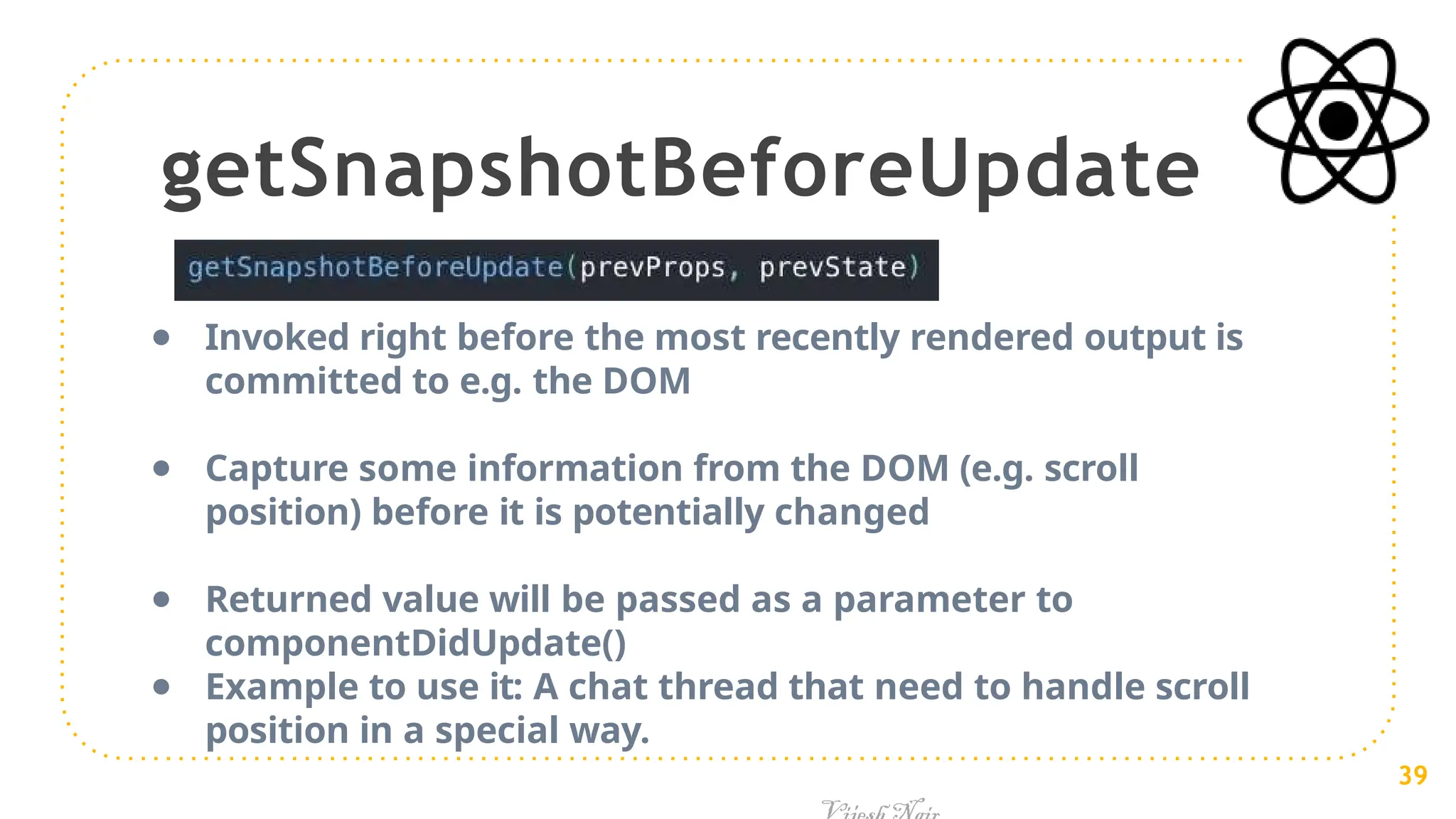 getSnapshotBeforeUpdate
● Invoked right before the most recently rendered output is
committed to e.g. the DOM
● Capture some information from the DOM (e.g. scroll
position) before it is potentially changed
● Returned value will be passed as a parameter to
componentDidUpdate()
● Example to use it: A chat thread that need to handle scroll
position in a special way.
39
 