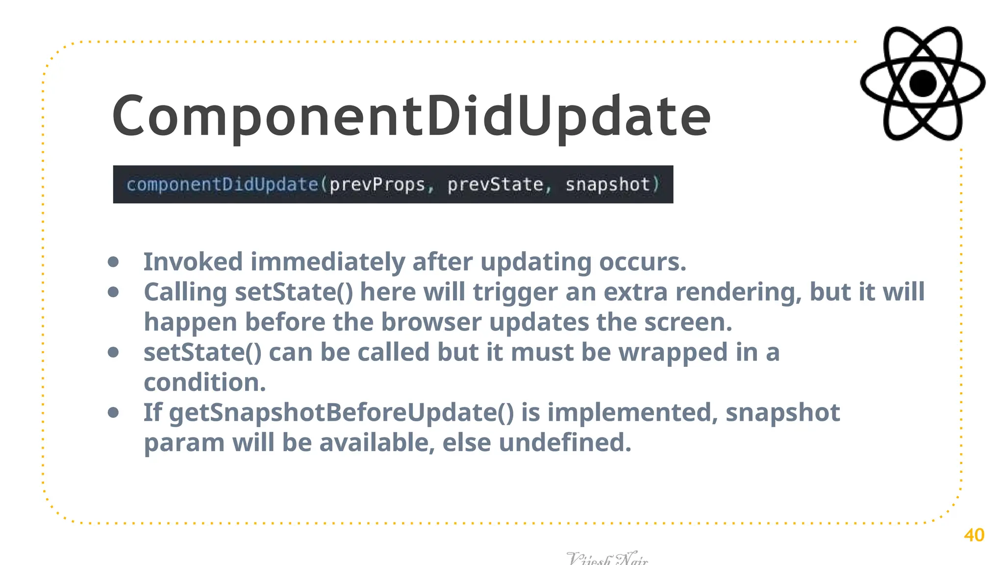 ComponentDidUpdate
● Invoked immediately after updating occurs.
● Calling setState() here will trigger an extra rendering, but it will
happen before the browser updates the screen.
● setState() can be called but it must be wrapped in a
condition.
● If getSnapshotBeforeUpdate() is implemented, snapshot
param will be available, else undefined.
40
 