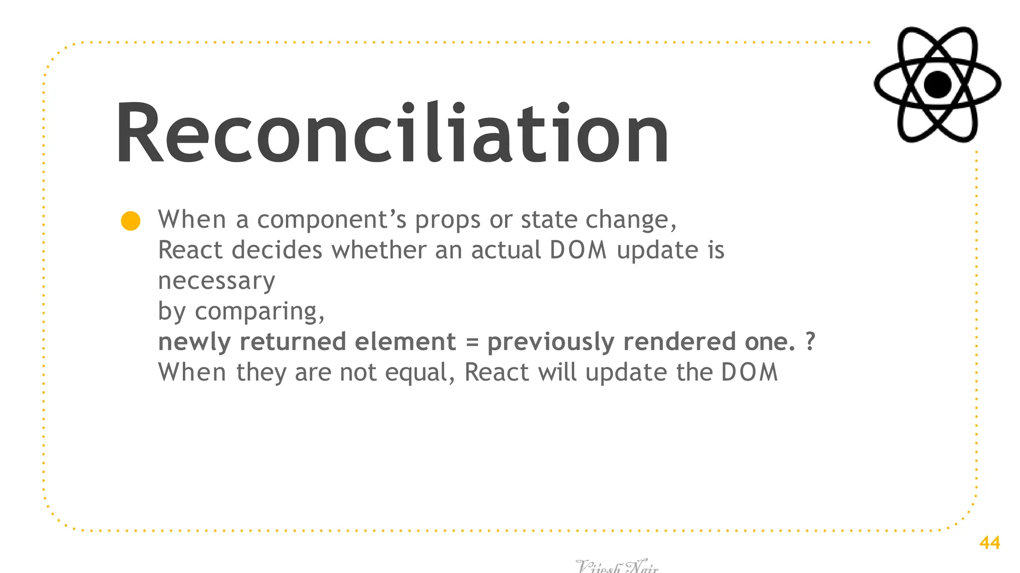 Reconciliation
● When a component’s props or state change,
React decides whether an actual DOM update is
necessary
by comparing,
newly returned element = previously rendered one. ?
When they are not equal, React will update the DOM
44
 