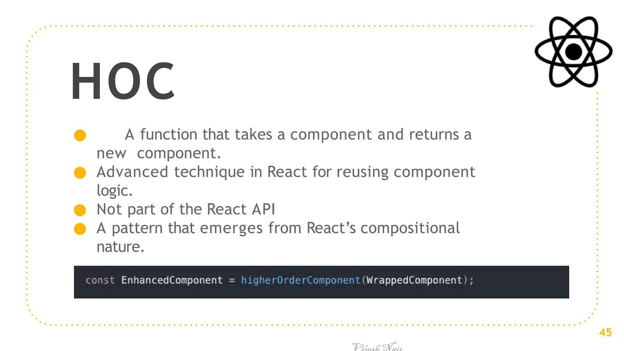 HOC
● A function that takes a component and returns a
new component.
● Advanced technique in React for reusing component
logic.
● Not part of the React API
● A pattern that emerges from React’s compositional
nature.
45
 