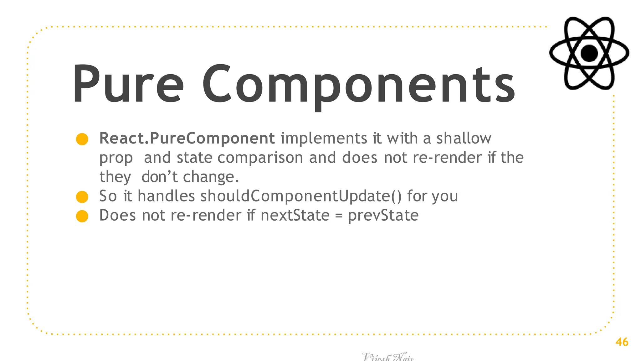 Pure Components
● React.PureComponent implements it with a shallow
prop and state comparison and does not re-render if the
they don’t change.
● So it handles shouldComponentUpdate() for you
● Does not re-render if nextState = prevState
46
 