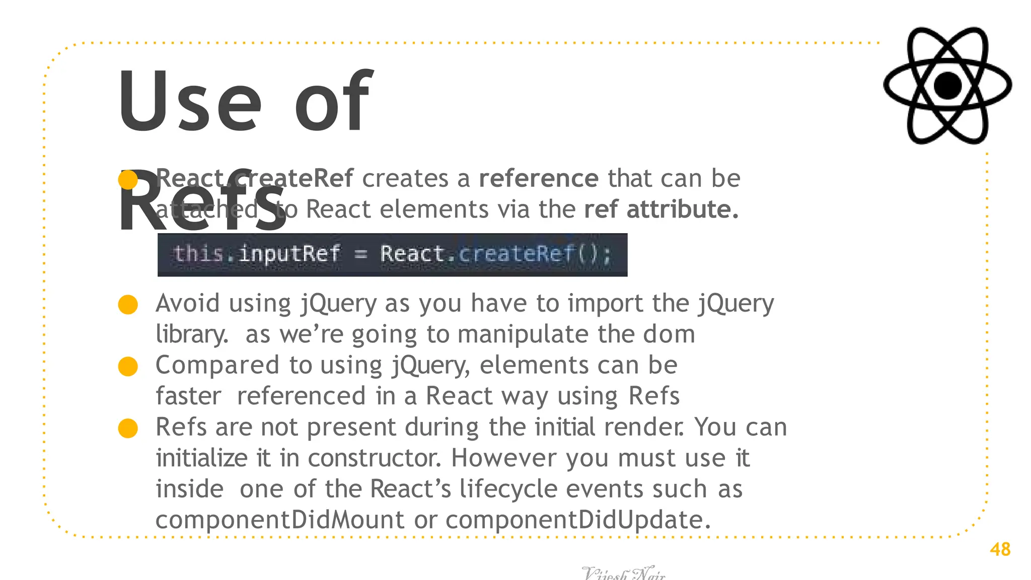 Use of
Refs
● React.createRef creates a reference that can be
attached to React elements via the ref attribute.
● Avoid using jQuery as you have to import the jQuery
library. as we’re going to manipulate the dom
● Compared to using jQuery, elements can be
faster referenced in a React way using Refs
● Refs are not present during the initial render
. You can
initialize it in constructor. However you must use it
inside one of the React’s lifecycle events such as
componentDidMount or componentDidUpdate.
48
 