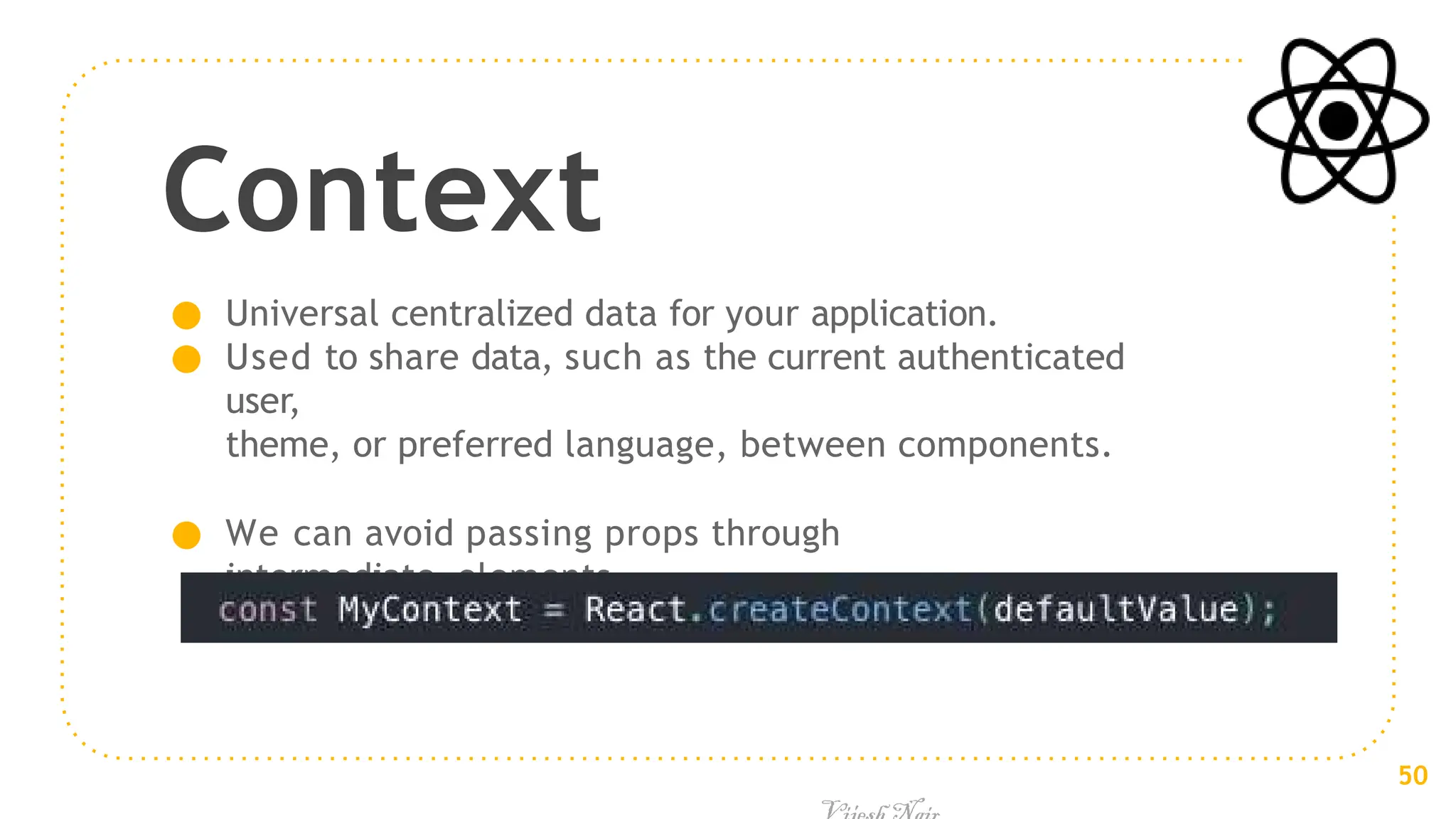 Context
● Universal centralized data for your application.
● Used to share data, such as the current authenticated
user,
theme, or preferred language, between components.
● We can avoid passing props through
intermediate elements
50
 