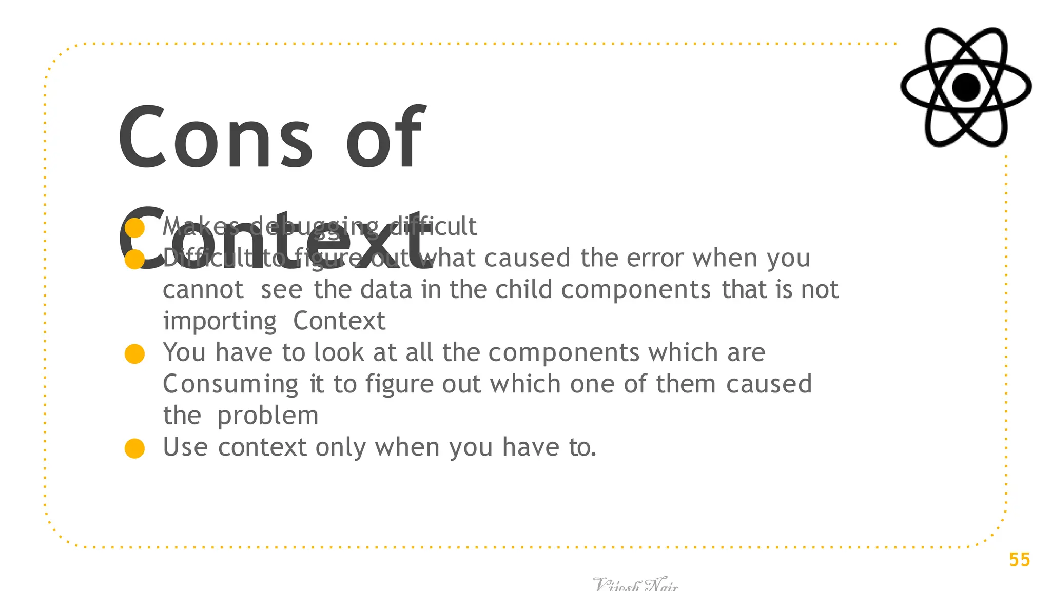 Cons of
Context
● Makes debugging difficult
● Difficult to figure out what caused the error when you
cannot see the data in the child components that is not
importing Context
● You have to look at all the components which are
Consuming it to figure out which one of them caused
the problem
● Use context only when you have to.
55
 