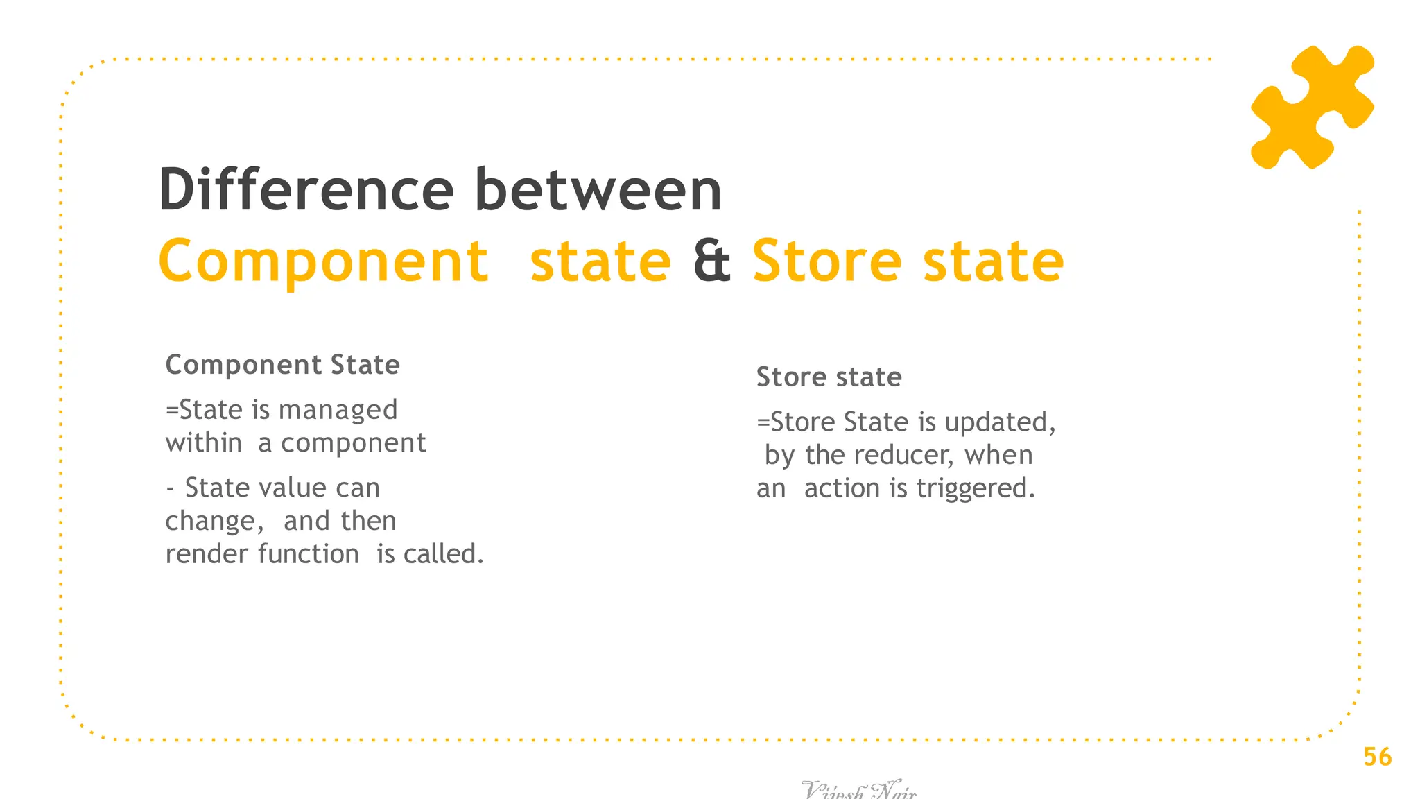 Difference between
Component state & Store state
Component State
=State is managed
within a component
- State value can
change, and then
render function is called.
Store state
=Store State is updated,
by the reducer, when
an action is triggered.
56
 