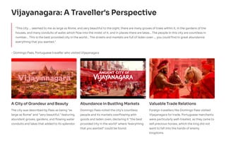 Vijayanagara: A Traveller's Perspective
"This city ... seemed to me as large as Rome, and very beautiful to the sight; there are many groves of trees within it, in the gardens of the
houses, and many conduits of water which flow into the midst of it, and in places there are lakes... The people in this city are countless in
number... This is the best provided city in the world... The streets and markets are full of laden oxen ... you could find in great abundance
everything that you wanted."
- Domingo Paes, Portuguese traveller who visited Vijayanagara
A City of Grandeur and Beauty
The city was described by Paes as being "as
large as Rome" and "very beautiful," featuring
abundant groves, gardens, and flowing water
conduits and lakes that added to its splendor.
Abundance in Bustling Markets
Domingo Paes noted the city's countless
people and its markets overflowing with
goods and laden oxen, declaring it "the best
provided city in the world" where "everything
that you wanted" could be found.
Valuable Trade Relations
Foreign travellers like Domingo Paes visited
Vijayanagara for trade. Portuguese merchants
were particularly well-treated, as they came to
sell precious horses, which the king did not
want to fall into the hands of enemy
kingdoms.
 