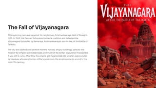 The Fall of Vijayanagara
After winning many wars against his neighbours, Krishnadevaraya died of illness in
1529. In 1565, the Deccan Sultanates formed a coalition and defeated the
Vijayanagara forces led by Ramaraya, Krishnadevaraya's son-in-law, at the Battle of
Talikota.
The city was sacked over several months; houses, shops, buildings, palaces and
most of its temples were destroyed, and much of its civilian population massacred;
it was left in ruins. After this, the empire got fragmented into smaller regions ruled
by Nayakas, who were former military governors; the empire came to an end in the
mid-17th century.
 