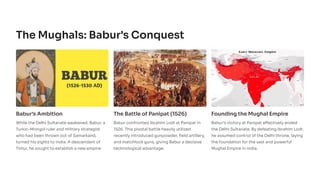 The Mughals: Babur's Conquest
Babur's Ambition
While the Delhi Sultanate weakened, Babur, a
Turkic-Mongol ruler and military strategist
who had been thrown out of Samarkand,
turned his sights to India. A descendant of
Timur, he sought to establish a new empire.
The Battle of Panipat (1526)
Babur confronted Ibrahim Lodi at Panipat in
1526. This pivotal battle heavily utilized
recently introduced gunpowder, field artillery,
and matchlock guns, giving Babur a decisive
technological advantage.
Founding the Mughal Empire
Babur's victory at Panipat effectively ended
the Delhi Sultanate. By defeating Ibrahim Lodi,
he assumed control of the Delhi throne, laying
the foundation for the vast and powerful
Mughal Empire in India.
 
