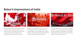 Babur's Impressions of India
Babur left a candid autobiography of great
historical value, the 'Baburnama'. In it, he
comes across as cultured and intellectually
curious, with a keen appreciation for
architecture, poetry, animals, and flora.
Despite his nostalgia for Central Asia and
finding India a "country of few charms," he
acknowledged its vast wealth and countless
artisans. This abundance likely influenced his
decision to stay and build his empire.
However, Babur was also a brutal and ruthless
conqueror. His memoirs recount the slaughter
of entire populations, enslavement of women
and children, and his pride in erecting 'towers
of skulls' from plundered cities.
 