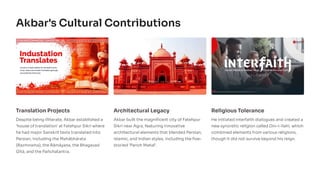 Akbar's Cultural Contributions
Translation Projects
Despite being illiterate, Akbar established a
'house of translation' at Fatehpur Sikri where
he had major Sanskrit texts translated into
Persian, including the Mahābhārata
(Razmnama), the Rāmāyaṇa, the Bhagavad
Gītā, and the Pañchatantra.
Architectural Legacy
Akbar built the magnificent city of Fatehpur
Sikri near Agra, featuring innovative
architectural elements that blended Persian,
Islamic, and Indian styles, including the five-
storied 'Panch Mahal'.
Religious Tolerance
He initiated interfaith dialogues and created a
new syncretic religion called Din-i-Ilahi, which
combined elements from various religions,
though it did not survive beyond his reign.
 