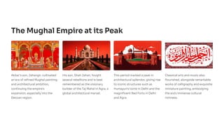 The Mughal Empire at its Peak
Akbar's son, Jahangir, cultivated
an era of refined Mughal painting
and architectural ambition,
continuing the empire's
expansion, especially into the
Deccan region.
His son, Shah Jahan, fought
several rebellions and is best
remembered as the visionary
builder of the Taj Mahal in Agra, a
global architectural marvel.
This period marked a peak in
architectural splendor, giving rise
to iconic structures such as
Humayun's tomb in Delhi and the
magnificent Red Forts in Delhi
and Agra.
Classical arts and music also
flourished, alongside remarkable
works of calligraphy and exquisite
miniature painting, embodying
the era's immense cultural
richness.
 