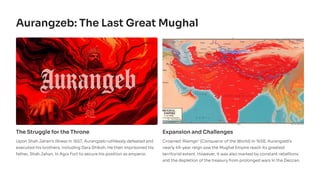 Aurangzeb: The Last Great Mughal
The Struggle for the Throne
Upon Shah Jahan's illness in 1657, Aurangzeb ruthlessly defeated and
executed his brothers, including Dara Shikoh. He then imprisoned his
father, Shah Jahan, in Agra Fort to secure his position as emperor.
Expansion and Challenges
Crowned 'Alamgir' (Conqueror of the World) in 1658, Aurangzeb's
nearly 49-year reign saw the Mughal Empire reach its greatest
territorial extent. However, it was also marked by constant rebellions
and the depletion of the treasury from prolonged wars in the Deccan.
 