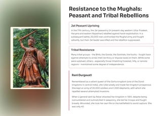 Resistance to the Mughals:
Peasant and Tribal Rebellions
Jat Peasant Uprising
In the 17th century, the Jat peasantry (in present-day western Uttar Pradesh,
Haryana and eastern Rajasthan) rebelled against harsh exploitation. In a
subsequent battle, 20,000 men confronted the Mughal army and fought
valiantly, but their Jat leader was killed and the rebellion suppressed.
Tribal Resistance
Many tribal groups - the Bhils, the Gonds, the Santhals, the Kochs - fought back
against attempts to annex their territory or impose taxes on them. While some
were subdued, others - especially those inhabiting forested, hilly, or remote
regions - maintained some degree of independence.
Rani Durgavati
Remembered as a valiant queen of the Garha kingdom (one of the Gond
kingdoms in central India), she ruled wisely and made her kingdom prosperous.
She kept an army of 20,000 soldiers and 1,000 elephants, with which she
repelled several attempted invasions.
When a general sent by Akbar attacked her kingdom in 1564, despite being
outnumbered and outmatched in weaponry, she led her troops and fought
bravely. Wounded, she took her own life on the battlefield to avoid capture. She
was only 40.
 