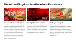 The Ahom Kingdom: Northeastern Resistance
Ahom Foundation & Paik System
In the 13th century, the Ahom ethnic group
migrated from present-day Myanmar to the
Brahmaputra Valley, establishing the Ahom
kingdom. Their unique 'paik system' required
every able-bodied man to provide service to
the state through labor or military duty in
exchange for land rights. This innovative
system enabled the rulers to build public
infrastructure and maintain a strong force
without a permanent army.
Strategic Resistance Tactics
When Aurangzeb dispatched Mughal forces to
capture the Ahom capital Garhgaon in the
17th century, the Ahoms leveraged their
profound knowledge of the terrain—dense
forests, hills, and rivers—and employed
persistent guerrilla tactics to repel the
attacks.
Victory at Saraighat
The Ahom kingdom's independence was
preserved in the decisive Battle of Saraighat
(1671), fought on the Brahmaputra River near
present-day Guwahati. The Ahom military
commander Lachit Borphukan led his 10,000
men to victory against a larger Mughal force of
30,000 soldiers in a historic naval
engagement.
 