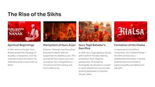 The Rise of the Sikhs
Spiritual Beginnings
In 15th century Punjab, Guru
Nanak spread the message of
equality, compassion, and the
oneness of God (Ik Onkār); his
followers came to be known as
Sikhs.
Martyrdom of Guru Arjan
Emperor Jahangir had Guru Arjan
tortured to death after he
supported his rebellious son. This
prompted Guru Arjan's son and
successor, Guru Hargobind, to
introduce martial training and
form a Sikh army.
Guru Tegh Bahadur's
Sacrifice
In 1675, Guru Tegh Bahadur stood
with Kashmiri Pandits seeking
protection from religious
persecution. Arrested by
Aurangzeb, he refused to convert
to Islam despite torture and was
publicly beheaded in Chandni
Chowk, Delhi.
Formation of the Khalsa
In response to his father's
martyrdom, Guru Gobind Singh -
the 10th and last Guru -
established the Khalsa, a martial
brotherhood committed to
justice, equality and defence of
the faith.
 