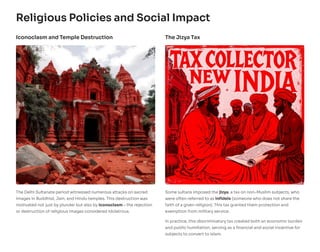 Religious Policies and Social Impact
Iconoclasm and Temple Destruction
The Delhi Sultanate period witnessed numerous attacks on sacred
images in Buddhist, Jain, and Hindu temples. This destruction was
motivated not just by plunder but also by iconoclasm – the rejection
or destruction of religious images considered idolatrous.
The Jizya Tax
Some sultans imposed the jizya, a tax on non-Muslim subjects, who
were often referred to as infidels (someone who does not share the
faith of a given religion). This tax granted them protection and
exemption from military service.
In practice, this discriminatory tax created both an economic burden
and public humiliation, serving as a financial and social incentive for
subjects to convert to Islam.
 