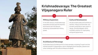 Krishnadevaraya: The Greatest
Vijayanagara Ruler
1
Military Expansion
In the 16th century, Krishnadevaraya
expanded and secured the empire's
dominance over the Deccan,
achieving unprecedented military
power.
2
Cultural Renaissance
He patronised poets and scholars in
Sanskrit, Telugu and Kannada, and
himself composed an epic poem in
Telugu, Amuktamālyada, which
included a section on royal policy
and good governance.
3
Architectural Patronage
Krishnadevaraya provided grants to many temples, including Tirupati and the
Vitthala temple in Vijayanagara, which displayed grand temples, palaces and
other buildings with intricate architectural details.
 