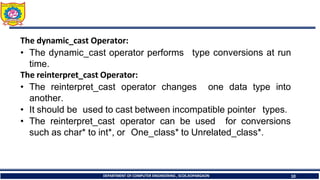 The dynamic_cast Operator:
• The dynamic_cast operator performs
time.
The reinterpret_cast Operator:
DEPARTMENT OF COMPUTER ENGINEERING , SCOE,KOPARGAON 10
type conversions at run
• The reinterpret_cast operator changes one data type into
another.
• It should be used to cast between incompatible pointer types.
• The reinterpret_cast operator can be used for conversions
such as char* to int*, or One_class* to Unrelated_class*.
 