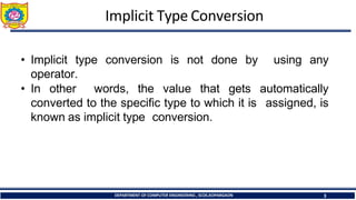 Implicit Type Conversion
DEPARTMENT OF COMPUTER ENGINEERING , SCOE,KOPARGAON 3
• Implicit type conversion is not done by
operator.
using any
• In other words, the value that gets
converted to the specific type to which it is
known as implicit type conversion.
automatically
assigned, is
 