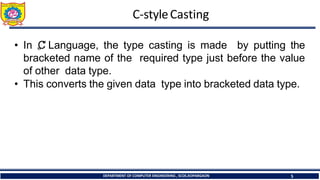 C-styleCasting
DEPARTMENT OF COMPUTER ENGINEERING , SCOE,KOPARGAON 5
• In „
C
‟ Language, the type casting is made by putting the
bracketed name of the required type just before the value
of other data type.
• This converts the given data type into bracketed data type.
 