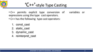 ‘C++’-style Type Casting
DEPARTMENT OF COMPUTER ENGINEERING , SCOE,KOPARGAON 7
• C++ permits explicit type conversion
expressions using the type cast operators.
• C++ has the following type cast operators:
1. const_cast
2. static_cast
3. dynamic_cast
4. reinterpret_cast
of variables or
 