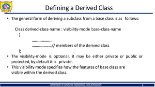 Defining a Derived Class
DEPARTMENT OF COMPUTER ENGINEERING , SCOE,KOPARGAON 6
• The general form of deriving a subclass from a base class is as follows:
Class derived-class-name : visibility-mode base-class-name
{
………………
……………….// members of the derived class
};
• The visibility-mode is optional, it may be either private or public or
protected, by default it is private.
• This visibility mode specifies how the features of base class are
visible within the derived class.
 