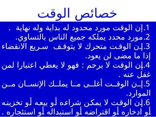 .1
. ‫نهاية‬ ‫وله‬ ‫بداية‬ ‫له‬ ‫محدود‬ ‫مورد‬ ‫الوقت‬ ‫إن‬
.2
.‫بالتساوي‬ ‫الناس‬ ‫جميع‬ ‫يملكه‬ ‫محدد‬ ‫مورد‬
.3
‫ف‬ ‫يتوق‬ ‫ال‬ ‫متحرك‬ ‫ت‬ ‫الوق‬ ‫ن‬ ‫إ‬
‫االنقضاء‬ ‫ريع‬ ‫س‬
.‫يعود‬ ‫لن‬ ‫مضى‬ ‫ما‬ ‫إذا‬
.4
‫لمن‬ ‫اعتبارا‬ ‫يعطي‬ ‫ال‬ ‫فهو‬ : ‫يرحم‬ ‫ال‬ ‫الوقت‬ ‫إن‬
. ‫عنه‬ ‫غفل‬
.5
‫ن‬ ‫م‬ ‫ان‬ ‫اإلنس‬ ‫ك‬ ‫يمل‬ ‫ا‬ ‫م‬ ‫ى‬ ‫أغل‬ ‫ت‬ ‫الوق‬ ‫ن‬ ‫إ‬
.‫الموارد‬
.6
‫ه‬‫تخزين‬ ‫و‬‫أ‬ ‫ه‬‫بيع‬ ‫و‬‫أ‬ ‫ه‬‫شراء‬ ‫ن‬‫يمك‬ ‫ال‬ ‫ت‬‫الوق‬ ‫ن‬‫إ‬
. ‫استئجاره‬ ‫أو‬ ‫استبداله‬ ‫أو‬ ‫اقتراضه‬ ‫أو‬ ‫ادخاره‬ ‫أو‬
‫الوقت‬ ‫خصائص‬
 