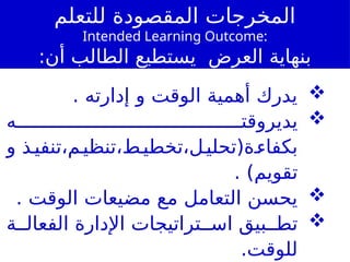 ‫للتعلم‬ ‫المقصودة‬ ‫المخرجات‬
Intended Learning Outcome:
:‫أن‬ ‫الطالب‬ ‫يستطيع‬ ‫العرض‬ ‫بنهاية‬

. ‫إدارته‬ ‫و‬ ‫الوقت‬ ‫أهمية‬ ‫يدرك‬

‫ه‬ ‫يديروقت‬
‫و‬ ‫ذ‬‫تنفي‬،‫م‬‫تنظي‬،‫ط‬‫تخطي‬،‫ل‬‫ة(تحلي‬‫بكفاء‬
)‫تقويم‬
.

. ‫الوقت‬ ‫مضيعات‬ ‫مع‬ ‫التعامل‬ ‫يحسن‬

‫ة‬ ‫الفعال‬ ‫اإلدارة‬ ‫تراتيجات‬ ‫اس‬ ‫بيق‬ ‫تط‬
.‫للوقت‬
 