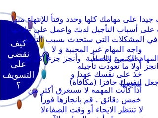 ‫كيف‬
‫نقضي‬
‫على‬
‫التسويف‬
‫؟‬
‫من‬ ‫أكثر‬ ‫تستغرق‬ ‫ال‬ ‫المهمة‬ ‫كانت‬ ‫اذا‬
ً‫فورا‬ ‫بانجازها‬ ‫قم‬ . ‫دقائق‬ ‫خمس‬
‫عالجها‬ ‫على‬ ‫واعمل‬ ‫لديك‬ ‫التأجيل‬ ‫أسباب‬ ‫على‬ ‫ف‬
‫منها‬ ‫لإلنتهاء‬ ‫وقتأ‬ ‫وحدد‬ ‫كلها‬ ‫مهامك‬ ‫على‬ ‫جيدا‬ ‫ف‬
‫التأجيل‬ ‫بسبب‬ ‫ستحدث‬ ‫التي‬ ‫المشكالت‬ ‫في‬
)‫(مكافأة‬ ‫حافزا‬ ‫لنفسك‬ ‫جعل‬
‫و‬ ‫عهدا‬ ‫نفسك‬ ‫على‬ ‫خذ‬
‫شجعها‬
‫تأجيله‬ ‫تعودت‬ ‫ما‬ ‫أوال‬ ‫انجز‬
‫الصفاءال‬ ‫وقت‬ ‫أو‬ ‫االيحاء‬ ‫تنتظر‬ ‫ال‬
‫ال‬ ‫و‬ ‫المحببة‬ ‫غير‬ ‫المهام‬ ‫واجه‬
.‫الخطأ‬ ‫من‬ ‫تخف‬
.‫يوم‬ ‫كل‬ ‫جزءا‬ ‫وأنجز‬ ‫والصعبة‬ ‫الكبيرة‬ ‫المهام‬
 