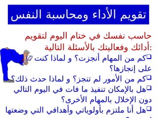 ‫النفس‬ ‫ومحاسبة‬ ‫األداء‬ ‫تقويم‬
‫لتقويم‬ ‫اليوم‬ ‫ختام‬ ‫في‬ ‫نفسك‬ ‫حاسب‬
‫التالية‬ ‫باألسئلة‬ ‫وفعاليتك‬ ‫أدائك‬:

ً‫قادرا‬ ‫كنت‬ ‫لماذا‬ ‫و‬ ‫أنجزت؟‬ ‫المهام‬ ‫من‬ ‫كم‬
‫إنجازها؟‬ ‫على‬

‫ذلك؟‬ ‫حدث‬ ‫لماذا‬ ‫و‬ ‫تنجز؟‬ ‫لم‬ ‫األمور‬ ‫من‬ ‫كم‬

‫التالي‬ ‫اليوم‬ ‫في‬ ‫فات‬ ‫ما‬ ‫تنفيذ‬ ‫باإلمكان‬ ‫هل‬
‫األخرى؟‬ ‫بالمهام‬ ‫اإلخالل‬ ‫دون‬

‫وضعتها‬ ‫التي‬ ‫وأهدافي‬ ‫بأولوياتي‬ ‫ملتزم‬ ‫أنا‬ ‫هل‬
 