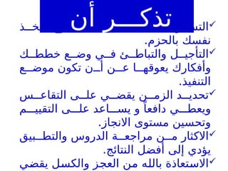 
‫ذ‬ ‫فخ‬ ،‫الطموح‬ ‫ى‬ ‫عل‬ ‫ى‬ ‫يقض‬ ‫ويف‬ ‫التس‬
.‫بالحزم‬ ‫نفسك‬

‫ك‬ ‫خطط‬ ‫ع‬ ‫وض‬ ‫ي‬ ‫ف‬ ‫ئ‬ ‫والتباط‬ ‫ل‬ ‫التأجي‬
‫ع‬ ‫موض‬ ‫تكون‬ ‫ن‬ ‫أ‬ ‫ن‬ ‫ع‬ ‫ا‬ ‫يعوقه‬ ‫وأفكارك‬
.‫التنفيذ‬

‫س‬ ‫التقاع‬ ‫ى‬ ‫عل‬ ‫ي‬ ‫يقض‬ ‫ن‬ ‫الزم‬ ‫د‬ ‫تحدي‬
‫م‬ ‫التقيي‬ ‫ى‬ ‫عل‬ ‫اعد‬ ‫يس‬ ‫و‬ ً‫دافعا‬ ‫ي‬ ‫ويعط‬
.‫االنجاز‬ ‫مستوى‬ ‫وتحسين‬

‫بيق‬ ‫والتط‬ ‫الدروس‬ ‫ة‬ ‫مراجع‬ ‫ن‬ ‫م‬ ‫االكثار‬
.‫النتائج‬ ‫أفضل‬ ‫إلى‬ ‫يؤدي‬

‫يقضي‬ ‫والكسل‬ ‫العجز‬ ‫من‬ ‫بالله‬ ‫االستعاذة‬
‫أن‬ ‫تذكـــر‬
 