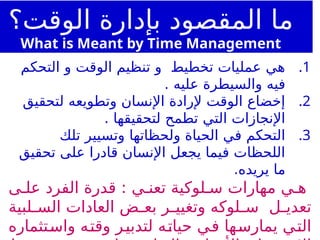 .1
‫التحكم‬ ‫و‬ ‫الوقت‬ ‫تنظيم‬ ‫و‬ ‫تخطيط‬ ‫عمليات‬ ‫هي‬
. ‫عليه‬ ‫والسيطرة‬ ‫فيه‬
.2
‫لتحقيق‬ ‫وتطويعه‬ ‫اإلنسان‬ ‫إلرادة‬ ‫الوقت‬ ‫إخضاع‬
. ‫لتحقيقها‬ ‫تطمح‬ ‫التي‬ ‫اإلنجازات‬
.3
‫تلك‬ ‫وتسيير‬ ‫ولحظاتها‬ ‫الحياة‬ ‫في‬ ‫التحكم‬
‫تحقيق‬ ‫على‬ ‫قادرا‬ ‫اإلنسان‬ ‫يجعل‬ ‫فيما‬ ‫اللحظات‬
.‫يريده‬ ‫ما‬
‫ى‬ ‫عل‬ ‫الفرد‬ ‫قدرة‬ : ‫ي‬ ‫تعن‬ ‫لوكية‬ ‫س‬ ‫مهارات‬ ‫ي‬ ‫ه‬
‫لبية‬ ‫الس‬ ‫العادات‬ ‫ض‬ ‫بع‬ ‫ر‬ ‫وتغيي‬ ‫لوكه‬ ‫س‬ ‫ل‬ ‫تعدي‬
‫واستثماره‬ ‫وقته‬ ‫لتدبير‬ ‫حياته‬ ‫في‬ ‫يمارسها‬ ‫التي‬
‫الوقت؟‬ ‫بإدارة‬ ‫المقصود‬ ‫ما‬
What is Meant by Time Management
 