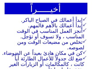 ً‫أخيـــــرا‬

.‫الباكر‬ ‫الصباح‬ ‫في‬ ‫أعمالك‬ ‫إبدأ‬

.‫فالمهم‬ ‫باألهم‬ ‫أعمالك‬ ‫إبدأ‬

‫الوقت‬ ‫في‬ ‫المناسب‬ ‫العمل‬ ‫أنجز‬
.‫تؤجل‬ ‫أو‬ ‫تسوف‬ ‫وال‬ ، ‫المناسب‬

‫ومن‬ ‫الوقت‬ ‫مضيعات‬ ‫من‬ ‫تخلص‬
.‫لصوصه‬

.‫الضوضاء‬ ‫عن‬ ً‫بعيدا‬ ‫هادئ‬ ‫مكان‬ ‫في‬ ‫كن‬

ً‫أيا‬ ‫الطارئة‬ ‫لألعمال‬ ً ‫جدوال‬ ‫لك‬ ‫ضع‬
‫الغير‬ ‫الزيارات‬ ‫أو‬ ‫كالمكالمات‬ ، ‫كانت‬
 