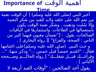 ‫الوقت‬ ‫أهمية‬
Importance of
Time
‫نعمة‬ ‫الوقت‬ ‫أن‬ [ )‫وسلم‬ ‫عليه‬ ‫الله‬ ‫(صلى‬ ‫النبي‬ ‫أخبر‬
‫النعمة‬ ‫شكر‬ ‫من‬ ‫للعبد‬ ‫والبد‬ ‫خلقه‬ ‫على‬ ‫الله‬ ‫نعم‬ ‫من‬
‫يكون‬ ‫الوقت‬ ‫نعمة‬ ‫وشكر‬ . ‫وذهبت‬ ‫لبت‬ُ‫س‬ ‫وإال‬
‫الباقيات‬ ‫في‬ ‫واستثمارها‬ ،‫الطاعات‬ ‫في‬ ‫باستعمالها‬
،‫الصالحات‬
‫من‬ ‫كثير‬ ‫فيهما‬ ‫مغبون‬ ‫["نعمتان‬ : ‫يقول‬
. ] ‫البخاري‬ ‫رواه‬ [] "‫والفراغ‬ ،‫الصحة‬ : ‫الناس‬
‫ا‬‫اغتنامه‬ ‫ى‬‫لم)عل‬‫وس‬ ‫ه‬‫علي‬ ‫ه‬‫الل‬ ‫لى‬‫(ص‬ ‫بي‬‫الن‬ ‫ث‬‫ح‬ ‫و‬
..." :‫ا‬ ‫منه‬ ‫ر‬ ‫وذك‬ "... ‫س‬ ‫خم‬ ‫ل‬ ‫قب‬ ً‫ا‬ ‫خمس‬ ‫م‬ ‫"اغتن‬ : ‫فقال‬
‫ححه‬ ‫وص‬ ‫م‬ ‫الحاك‬ ‫رواه‬ [ "‫ك‬ ‫شغل‬ ‫ل‬ ‫قب‬ ‫ك‬ ‫وفراغ‬
. ] ‫األلباني‬
‫ال‬ ‫أربعة‬ ‫العبد‬ ‫"أوقات‬ : ‫الصالحين‬ ‫أحد‬ ‫يقول‬
 