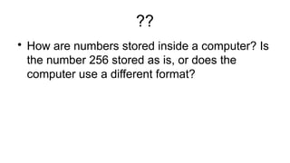 ??

How are numbers stored inside a computer? Is
the number 256 stored as is, or does the
computer use a different format?
 