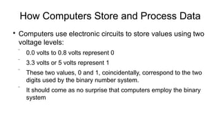 How Computers Store and Process Data

Computers use electronic circuits to store values using two
voltage levels:
 0.0 volts to 0.8 volts represent 0
 3.3 volts or 5 volts represent 1
 These two values, 0 and 1, coincidentally, correspond to the two
digits used by the binary number system.
 It should come as no surprise that computers employ the binary
system
 