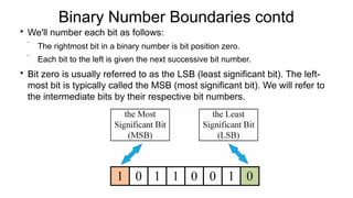 Binary Number Boundaries contd

We'll number each bit as follows:
 The rightmost bit in a binary number is bit position zero.
 Each bit to the left is given the next successive bit number.

Bit zero is usually referred to as the LSB (least significant bit). The left-
most bit is typically called the MSB (most significant bit). We will refer to
the intermediate bits by their respective bit numbers.
 