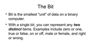 The Bit

Bit is the smallest "unit" of data on a binary
computer.

With a single bit, you can represent any two
distinct items. Examples include zero or one,
true or false, on or off, male or female, and right
or wrong.
 