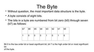 The Byte

Without question, the most important data structure is the byte.

A byte consists of eight bits.

The bits in a byte are numbered from bit zero (b0) through seven
(b7) as follows:
b7 b6 b5 b4 b3 b2 b1 b0
1 0 0 0 1 0 1 0
Bit 0 is the low order bit or least significant bit, bit 7 is the high order bit or most significant
bit
of the byte.
 